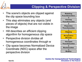 Clipping & Perspective Division
• The scene's objects are clipped against
  the clip space bounding box
• This step eliminates any objects (and
  pieces of objects) that are not visible in
  the image
• Hill describes an efficient clipping
  algorithm for homogeneous clip space
• Perspective division divides all
  homogeneous coordinates through w
• Clip space becomes Normalized Device
  Coordinate (NDC) space after the
  perspective division

                                    Centre for Computational Technologies
    OpenGL                                          Simulation is The Future!
 