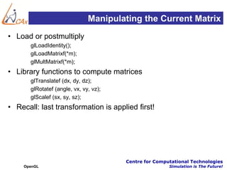 Manipulating the Current Matrix
• Load or postmultiply
       glLoadIdentity();
       glLoadMatrixf(*m);
       glMultMatrixf(*m);
• Library functions to compute matrices
       glTranslatef (dx, dy, dz);
       glRotatef (angle, vx, vy, vz);
       glScalef (sx, sy, sz);
• Recall: last transformation is applied first!




                                        Centre for Computational Technologies
     OpenGL                                             Simulation is The Future!
 