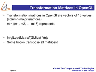 Transformation Matrices in OpenGL
• Transformation matrices in OpenGl are vectors of 16 values
  (column-major matrices)
  m = {m1, m2, ..., m16} represents



• In glLoadMatrixf(GLfloat *m);
• Some books transpose all matrices!




                                 Centre for Computational Technologies
    OpenGL                                       Simulation is The Future!
 