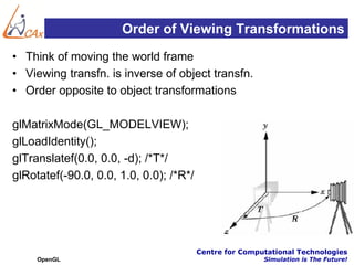 Order of Viewing Transformations
• Think of moving the world frame
• Viewing transfn. is inverse of object transfn.
• Order opposite to object transformations

glMatrixMode(GL_MODELVIEW);
glLoadIdentity();
glTranslatef(0.0, 0.0, -d); /*T*/
glRotatef(-90.0, 0.0, 1.0, 0.0); /*R*/




                                         Centre for Computational Technologies
     OpenGL                                              Simulation is The Future!
 