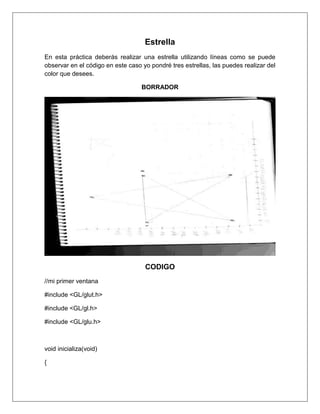 Estrella
En esta práctica deberás realizar una estrella utilizando líneas como se puede
observar en el código en este caso yo pondré tres estrellas, las puedes realizar del
color que desees.

                                   BORRADOR




                                    CODIGO
//mi primer ventana

#include <GL/glut.h>

#include <GL/gl.h>

#include <GL/glu.h>



void inicializa(void)

{
 