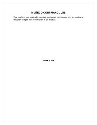 MUÑECO CONTRIANGULOS
Este muñeco será realizado con diversas figuras geométricas con las cuales se
utilizarán códigos que identificaran a las mismas.




                                BORRADOR
 