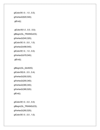 glColor3f(1.0 , 1.0 , 0.0);

glVertex2i(620,540);

glEnd();



glColor3f(1.0 , 0.0 , 0.0);

glBegin(GL_TRIANGLES);

glVertex2i(540,320);

glColor3f(1.0 , 0.0 , 1.0);

glVertex2i(498,540);

glColor3f(1.0 , 1.0 , 0.0);

glVertex2i(478,540);

glEnd();



glBegin(GL_QUADS);

glColor3f(0.6 , 0.5 , 0.4);

glVertex2i(200,520);

glVertex2i(200,340);

glVertex2i(380,340);

glVertex2i(380,520);

glEnd();



glColor3f(1.0 , 0.0 , 0.0);

glBegin(GL_TRIANGLES);

glVertex2i(260,520);

glColor3f(1.0 , 0.0 , 1.0);
 