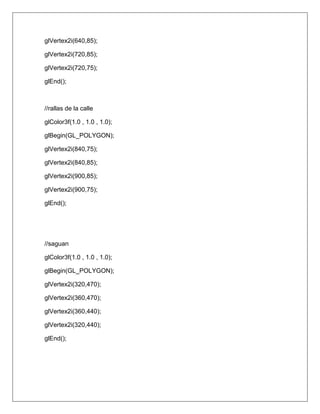 glVertex2i(640,85);

glVertex2i(720,85);

glVertex2i(720,75);

glEnd();



//rallas de la calle

glColor3f(1.0 , 1.0 , 1.0);

glBegin(GL_POLYGON);

glVertex2i(840,75);

glVertex2i(840,85);

glVertex2i(900,85);

glVertex2i(900,75);

glEnd();




//saguan

glColor3f(1.0 , 1.0 , 1.0);

glBegin(GL_POLYGON);

glVertex2i(320,470);

glVertex2i(360,470);

glVertex2i(360,440);

glVertex2i(320,440);

glEnd();
 