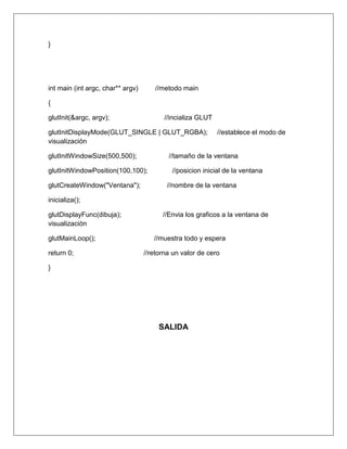 }




int main (int argc, char** argv)      //metodo main

{

glutInit(&argc, argv);                    //incializa GLUT

glutInitDisplayMode(GLUT_SINGLE | GLUT_RGBA);                //establece el modo de
visualización

glutInitWindowSize(500,500);               //tamaño de la ventana

glutInitWindowPosition(100,100);            //posicion inicial de la ventana

glutCreateWindow("Ventana");              //nombre de la ventana

inicializa();

glutDisplayFunc(dibuja);                 //Envia los graficos a la ventana de
visualización

glutMainLoop();                       //muestra todo y espera

return 0;                          //retorna un valor de cero

}




                                        SALIDA
 
