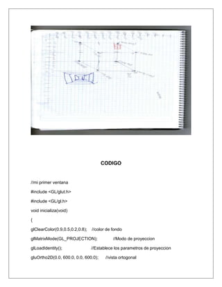 CODIGO


//mi primer ventana

#include <GL/glut.h>

#include <GL/gl.h>

void inicializa(void)

{

glClearColor(0.9,0.5,0.2,0.8);   //color de fondo

glMatrixMode(GL_PROJECTION);                //Modo de proyeccion

glLoadIdentity();                //Establece los parametros de proyeccion

gluOrtho2D(0.0, 600.0, 0.0, 600.0);     //vista ortogonal
 