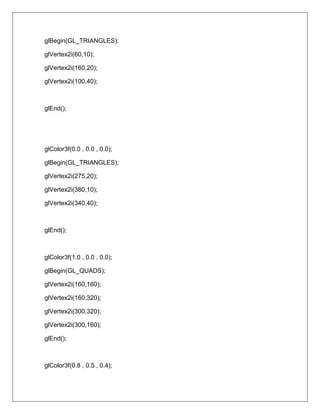 glBegin(GL_TRIANGLES);

glVertex2i(60,10);

glVertex2i(160,20);

glVertex2i(100,40);



glEnd();




glColor3f(0.0 , 0.0 , 0.0);

glBegin(GL_TRIANGLES);

glVertex2i(275,20);

glVertex2i(380,10);

glVertex2i(340,40);



glEnd();



glColor3f(1.0 , 0.0 , 0.0);

glBegin(GL_QUADS);

glVertex2i(160,160);

glVertex2i(160,320);

glVertex2i(300,320);

glVertex2i(300,160);

glEnd();



glColor3f(0.8 , 0.5 , 0.4);
 