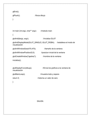 glEnd();

glFlush();                     //forza dibujo

}




int main (int argc, char** argv)      //metodo main

{

glutInit(&argc, argv);                    //incializa GLUT

glutInitDisplayMode(GLUT_SINGLE | GLUT_RGBA);                //establece el modo de
visualización

glutInitWindowSize(475,475);                //tamaño de la ventana

glutInitWindowPosition(0,0);           //posicion inicial de la ventana

glutCreateWindow("ajedrez");             //nombre de la ventana

inicializa();



glutDisplayFunc(dibuja);                 //Envia los graficos a la ventana de
visualización

glutMainLoop();                       //muestra todo y espera

return 0;                          //retorna un valor de cero

}




                                   SALIDA
 