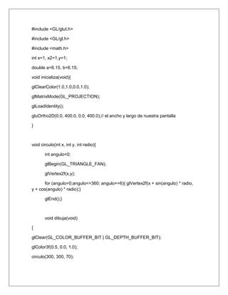#include <GL/glut.h>

#include <GL/gl.h>

#include <math.h>

int x=1, x2=1,y=1;

double a=6.15, b=6.15;

void inicializa(void){

glClearColor(1.0,1.0,0.0,1.0);

glMatrixMode(GL_PROJECTION);

glLoadIdentity();

gluOrtho2D(0.0, 400.0, 0.0, 400.0);// el ancho y largo de nuestra pantalla

}



void circulo(int x, int y, int radio){

       int angulo=0;

       glBegin(GL_TRIANGLE_FAN);

       glVertex2f(x,y);

       for (angulo=0;angulo<=360; angulo+=6){ glVertex2f(x + sin(angulo) * radio,
y + cos(angulo) * radio);}

       glEnd();}



       void dibuja(void)

{

glClear(GL_COLOR_BUFFER_BIT | GL_DEPTH_BUFFER_BIT);

glColor3f(0.5, 0.0, 1.0);

circulo(300, 300, 70);
 