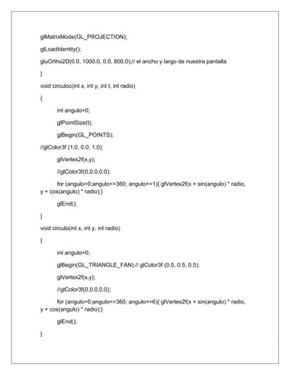 glMatrixMode(GL_PROJECTION);

glLoadIdentity();

gluOrtho2D(0.0, 1000.0, 0.0, 800.0);// el ancho y largo de nuestra pantalla

}

void circuloc(int x, int y, int t, int radio)

{

       int angulo=0;

       glPointSize(t);

       glBegin(GL_POINTS);

//glColor3f (1.0, 0.0, 1.0);

       glVertex2f(x,y);

       //glColor3f(0,0.0,0.0);

       for (angulo=0;angulo<=360; angulo+=1){ glVertex2f(x + sin(angulo) * radio,
y + cos(angulo) * radio);}

       glEnd();

}

void circulo(int x, int y, int radio)

{

       int angulo=0;

       glBegin(GL_TRIANGLE_FAN);// glColor3f (0.5, 0.5, 0.5);

       glVertex2f(x,y);

       //glColor3f(0,0.0,0.0);

       for (angulo=0;angulo<=360; angulo+=6){ glVertex2f(x + sin(angulo) * radio,
y + cos(angulo) * radio);}

       glEnd();

}
 