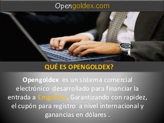 Opengoldex es un sistema comercial
electrónico desarrollado para financiar la
entrada a Emgoldex. Garantizando con rapidez,
el cupón para registro a nivel internacional y
ganancias en dólares .
Opengoldex.com
QUÉ ES OPENGOLDEX?
 