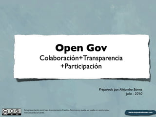 Open Gov
                         Colaboración+Transparencia
                               +Participación


                                                                                                                         Preparado por: Alejandro Barros
                                                                                                                                             Julio - 2010



Esta	
  presentación	
  está	
  	
  bajo	
  licenciamiento	
  Creative	
  Commons	
  y	
  puede	
  ser	
  usada	
  sin	
  restricciones	
  
mencionando	
  la	
  fuente.
 