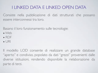 I LINKED DATA E LINKED OPEN DATA
Consiste nella pubblicazione di dati strutturati che possano
essere interconnessi tra loro.

Basano il loro funzionamento sulle tecnologie:
● Web
● RDF
● URI


Il modello LOD consente di realizzare un grande database
“aperto” e condiviso, popolato da dati “grezzi” provenienti dalle
diverse istituzioni, rendendo disponibile la rielaborazione da
parte di terzi.
 