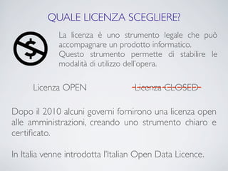 QUALE LICENZA SCEGLIERE?
             La licenza è uno strumento legale che può
             accompagnare un prodotto informatico.
             Questo strumento permette di stabilire le
             modalità di utilizzo dell’opera.

      Licenza OPEN                --------------
                                   Licenza CLOSED

Dopo il 2010 alcuni governi fornirono una licenza open
alle amministrazioni, creando uno strumento chiaro e
certiﬁcato.

In Italia venne introdotta l’Italian Open Data Licence.
 