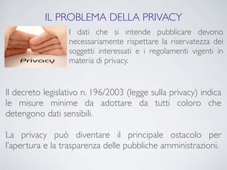 IL PROBLEMA DELLA PRIVACY
                  I dati che si intende pubblicare devono
                  necessariamente rispettare la riservatezza dei
                  soggetti interessati e i regolamenti vigenti in
                  materia di privacy.


Il decreto legislativo n. 196/2003 (legge sulla privacy) indica
le misure minime da adottare da tutti coloro che
detengono dati sensibili.

La privacy può diventare il principale ostacolo per
l’apertura e la trasparenza delle pubbliche amministrazioni.
 