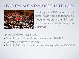 LEGGI ITALIANE A FAVORE DELL’OPEN GOV
                          Nel 7 agosto 1990 viene mosso il
                          primo passo verso l’adozione del
                          modello open nelle PA con
                          l’approvazione della legge n.
                          241/1990.

I principali decreti legge sono:
● Articolo 12 e 50 del decreto legislativo n. 82/2005
● Decreto legislativo n. 150/2009
● Articolo 52 comma 1-bis del decreto legislativo n. 235/2010
 