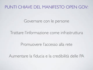 PUNTI CHIAVE DEL MANIFESTO OPEN GOV:


          Governare con le persone

  Trattare l’informazione come infrastruttura

        Promuovere l’accesso alla rete

 Aumentare la ﬁducia e la credibilità delle PA
 