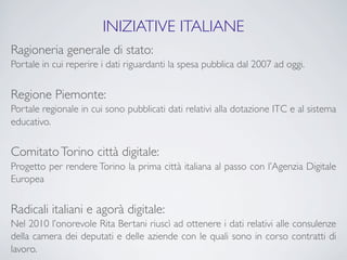 INIZIATIVE ITALIANE
Ragioneria generale di stato:
Portale in cui reperire i dati riguardanti la spesa pubblica dal 2007 ad oggi.


Regione Piemonte:
Portale regionale in cui sono pubblicati dati relativi alla dotazione ITC e al sistema
educativo.


Comitato Torino città digitale:
Progetto per rendere Torino la prima città italiana al passo con l’Agenzia Digitale
Europea


Radicali italiani e agorà digitale:
Nel 2010 l’onorevole Rita Bertani riuscì ad ottenere i dati relativi alle consulenze
della camera dei deputati e delle aziende con le quali sono in corso contratti di
lavoro.
 