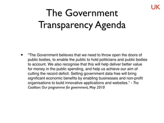 UK
            The Government
          Transparency Agenda

•   “The Government believes that we need to throw open the doors of
    public bodies, to enable the public to hold politicians and public bodies
    to account. We also recognise that this will help deliver better value
    for money in the public spending, and help us achieve our aim of
    cutting the record deﬁcit. Setting government data free will bring
    signiﬁcant economic beneﬁts by enabling businesses and non-proﬁt
    organisations to build innovative applications and websites.” - The
    Coalition: Our programme for government, May 2010
 