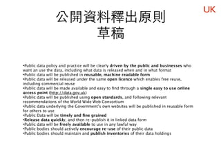 UK
                 公開資料釋出原則
                    草稿

•Public data policy and practice will be clearly driven by the public and businesses who
want an use the data, including what data is released when and in what format
•Public data will be published in reusable, machine readable form
•Public data will be released under the same open licence which enables free reuse,
including commercial reuse
•Public data will be made available and easy to ﬁnd through a single easy to use online
access point (http://data.gov.uk)
•Public data will be published using open standards, and following relevant
recommendations of the World Wide Web Consortium
•Public data underlying the Government’s own websites will be published in reusable form
for others to use
•Public Data will be timely and ﬁne grained
•Release data quickly, and then re-publish it in linked data form
•Public data will be freely available to use in any lawful way
•Public bodies should actively encourage re-use of their public data
•Public bodies should maintain and publish inventories of their data holdings
 