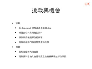 UK
                  挑戰與機會

•   挑戰

    •   在 data.gov.uk 保持源源不絕的 data

    •   辨識出公共有興趣的資料

    •   評估政府機構單位的衝擊

    •   說服相鄰部門擁抱開放資料政策

•   機會

    •   首相官邸的大力支持

    •   開放資料已納入會計年度之政府機構績效評估項目
 