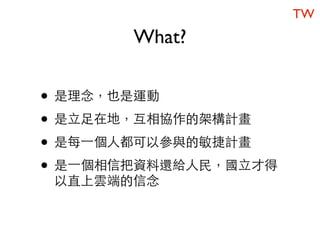 TW
       What?


• 是理念，也是運動
• 是立足在地，互相協作的架構計畫
• 是每一個人都可以參與的敏捷計畫
• 是一個相信把資料還給人民，國立才得
 以直上雲端的信念
 