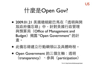 US
     什麼是Open Gov?

• 2009.01.21 美國總統歐巴馬在「透明與開
 放政府備忘錄」中，針對美國行政管理
 與預算局（Ofﬁce of Management and
 Budget）揭露 “Open Government” 的計
 畫。

• 此備忘錄建立行動綱領以及具體時程。
• Open Government 的三個主軸：透明
 （transparency）、參與（participation）
                       Source: http://www.whitehouse.gov/open
 
