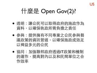 US
  什麼是 Open Gov(2)?

• 透明：讓公民可以取得政府的施政作為
 資料，以確保執政所需負擔之責任

• 參與：提供擁有不同專業之公民參與芻
 議政策的資訊管道，以確保施政成效足
 以裨益多元的公民

• 協同：加強聯邦政府透過IT政策和機制
 的運作，提高對內以及和民間單位之合
 作效率
 