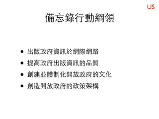 US
    備忘錄行動綱領


• 出版政府資訊於網際網路
• 提高政府出版資訊的品質
• 創建並體制化開放政府的文化
• 創造開放政府的政策架構
 