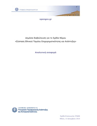 opengov.gr 




             Δημόσια διαβούλευση για το Σχέδιο Νόμου
    «Σύσταση Εθνικού Ταμείου Επιχειρηματικότητας και Ανάπτυξης»




                       Αναλυτική αναφορά




 




                                     
                                               Ομάδα Επικοινωνίας ΥΠΑΑΝ
                                               Αθήνα, 13 Δεκεμβρίου 2010
 