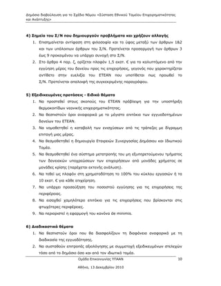 Δημόσια διαβούλευση για το Σχέδιο Νόμου «Σύσταση Εθνικού Ταμείου Επιχειρηματικότητας
και Ανάπτυξης»




4) Σημεία του Σ/Ν που δημιουργούν προβλήματα και χρήζουν αλλαγής
   1. Επισημαίνεται αντίφαση στη φιλοσοφία και το ύφος μεταξύ των άρθρων 1&2
       και των υπόλοιπων άρθρων του Σ/Ν. Προτείνεται προσαρμογή των άρθρων 3
       έως 9 προκειμένου να υπάρχει συνοχή στο Σ/Ν.
   2. Στο άρθρο 4 παρ. ζ, ορίζεται πλαφόν 1,5 εκατ. € για το καλυπτόμενο από την
       εγγύηση μέρος του δανείου προς τις επιχειρήσεις, γεγονός που χαρακτηρίζεται
       αντίθετο   στην   ευελιξία   του   ΕΤΕΑΝ   που    υποτίθεται   πως   προωθεί    το
       Σ/Ν. Προτείνεται απαλοιφή της συγκεκριμένης παραγράφου.


5) Εξειδικευμένες προτάσεις - Ειδικά θέματα
   1. Να προστεθεί στους σκοπούς του ΕΤΕΑΝ πρόβλεψη για την υποστήριξη
       θερμοκοιτίδων νεανικής επιχειρηματικότητας.
   2. Να θεσπιστούν όροι αναφορικά με το μέγιστο επιτόκιο των εγγυοδοτημένων
       δανείων του ΕΤΕΑΝ.
   3. Να νομοθετηθεί η καταβολή των ενισχύσεων από τις τράπεζες με δίγραμμη
       επιταγή μιας μέρας.
   4. Να θεσμοθετηθεί η δημιουργία Εταιρειών Συνεργασίας Δημόσιου και Ιδιωτικού
       Τομέα.
   5. Να θεσμοθετηθεί ένα σύστημα μετατροπής του μη εξυπηρετούμενου τμήματος
       των δανειακών υποχρεώσεων των επιχειρήσεων από μονάδες χρήματος σε
       μονάδες κρίσης (παρέχεται εκτενής ανάλυση).
   6. Να τεθεί ως πλαφόν στη χρηματοδότηση το 100% του κύκλου εργασιών ή τα
       10 εκατ. € για κάθε επιχείρηση.
   7. Να υπάρχει προσαύξηση του ποσοστού εγγύησης για τις επιχειρήσεις της
       περιφέρειας.
   8. Να εισαχθεί χαμηλότερο επιτόκιο για τις επιχειρήσεις που βρίσκονται στις
       φτωχότερες περιφέρειες.
   9. Να περιοριστεί η εφαρμογή του κανόνα de minimis.


6) Διαδικαστικά θέματα
   1. Να θεσπιστούν όροι που θα διασφαλίζουν τη διαφάνεια αναφορικά με τη
       διαδικασία της εγγυοδότησης.
   2. Να συσταθούν επιτροπές αξιολόγησης με συμμετοχή εξειδικευμένων στελεχών
       τόσο από το δημόσιο όσο και από τον ιδιωτικό τομέα.
                             Ομάδα Επικοινωνίας ΥΠΑΑΝ                                  10

                             Αθήνα, 13 Δεκεμβρίου 2010
 