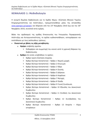 Δημόσια διαβούλευση για το Σχέδιο Νόμου «Σύσταση Εθνικού Ταμείου Επιχειρηματικότητας
και Ανάπτυξης»


ΚΕΦΑΛΑΙΟ 1: Μεθοδολογία

Η ανοιχτή δημόσια διαβούλευση για το Σχέδιο Νόμου «Σύσταση Εθνικού Ταμείου
Επιχειρηματικότητας και Ανάπτυξης», πραγματοποιήθηκε μέσω της ιστοσελίδας
www.opengov.gr/ypoian/ και διήρκεσε από την 23η Νοεμβρίου 2010 έως και την 30η
Νοεμβρίου 2010, συνολικά οκτώ ημέρες.


Βάσει του σχεδιασμού της ομάδας Επικοινωνίας του Υπουργείου Περιφερειακής
Ανάπτυξης και Ανταγωνιστικότητας, τα σχόλια κωδικοποιήθηκαν, καταγράφηκαν και
αναλύθηκαν με τους ακόλουθους τρόπους:
   Ποσοτικά με βάση τις εξής μεταβλητές:
       o   Ημέρα υποβολής σχολίου
                 Ενδιαφέρον και συμμετοχή του κοινού κατά τη χρονική διάρκεια της
                  διαβούλευσης
       o   Άρθρο στο οποίο υποβλήθηκε το σχόλιο:
                 Άρθρο πρώτο Σύσταση εταιρείας
                 Άρθρο δεύτερο Καταστατικό – Άρθρο 1 Νομική μορφή
                 Άρθρο δεύτερο Καταστατικό – Άρθρο 2 Επωνυμία
                 Άρθρο δεύτερο Καταστατικό – Άρθρο 3 Έδρα
                 Άρθρο δεύτερο Καταστατικό – Άρθρο 4 Σκοπός
                 Άρθρο δεύτερο Καταστατικό – Άρθρο 5 Διάρκεια
                 Άρθρο δεύτερο Καταστατικό – Άρθρο 6 Κεφάλαιο
                 Άρθρο δεύτερο Καταστατικό – Άρθρο 7 Μετοχές
                 Άρθρο δεύτερο Καταστατικό – Άρθρο 8 Έσοδα
                 Άρθρο δεύτερο Καταστατικό – Άρθρο 9 Γενική Συνέλευση
                 Άρθρο δεύτερο Καταστατικό – Άρθρο 10 Εξουσίες του Διοικητικού
                  Συμβουλίου
                 Άρθρο δεύτερο Καταστατικό – Άρθρο 11 Σύνθεση του Διοικητικού
                  Συμβουλίου
                 Άρθρο   δεύτερο    Καταστατικό   –     Άρθρο   12   Συνεδριάσεις     του
                  Διοικητικού Συμβουλίου
                 Άρθρο   δεύτερο    Καταστατικό   –     Άρθρο   13   Απαρτία   –    Λήψη
                  αποφάσεων



                             Ομάδα Επικοινωνίας ΥΠΑΑΝ                                    3

                             Αθήνα, 13 Δεκεμβρίου 2010
 