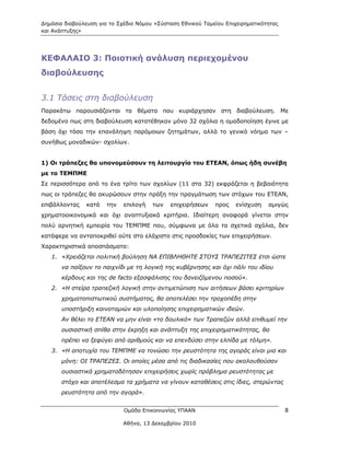 Δημόσια διαβούλευση για το Σχέδιο Νόμου «Σύσταση Εθνικού Ταμείου Επιχειρηματικότητας
και Ανάπτυξης»




ΚΕΦΑΛΑΙΟ 3: Ποιοτική ανάλυση περιεχομένου
διαβούλευσης


3.1 Τάσεις στη διαβούλευση
Παρακάτω παρουσιάζονται τα θέματα που κυριάρχησαν στη διαβούλευση. Με
δεδομένο πως στη διαβούλευση κατατέθηκαν μόνο 32 σχόλια η ομαδοποίηση έγινε με
βάση όχι τόσο την επανάληψη παρόμοιων ζητημάτων, αλλά το γενικό νόημα των –
συνήθως μοναδικών- σχολίων.


1) Οι τράπεζες θα υπονομεύσουν τη λειτουργία του ΕΤΕΑΝ, όπως ήδη συνέβη
με το ΤΕΜΠΜΕ
Σε περισσότερα από το ένα τρίτο των σχολίων (11 στα 32) εκφράζεται η βεβαιότητα
πως οι τράπεζες θα ακυρώσουν στην πράξη την πραγμάτωση των στόχων του ΕΤΕΑΝ,
επιβάλλοντας    κατά   την   επιλογή   των   επιχειρήσεων    προς    ενίσχυση   αμιγώς
χρηματοοικονομικά και όχι αναπτυξιακά κριτήρια. Ιδιαίτερη αναφορά γίνεται στην
πολύ αρνητική εμπειρία του ΤΕΜΠΜΕ που, σύμφωνα με όλα τα σχετικά σχόλια, δεν
κατάφερε να ανταποκριθεί ούτε στο ελάχιστο στις προσδοκίες των επιχειρήσεων.
Χαρακτηριστικά αποσπάσματα:
   1. «Χρειάζεται πολιτική βούληση ΝΑ ΕΠΙΒΛΗΘΗΤΕ ΣΤΟΥΣ ΤΡΑΠΕΖΙΤΕΣ έτσι ώστε
       να παίξουν το παιχνίδι με τη λογική της κυβέρνησης και όχι πάλι του ιδίου
       κέρδους και της de facto εξασφάλισης του δανειζόμενου ποσού».
   2. «Η στείρα τραπεζική λογική στην αντιμετώπιση των αιτήσεων βάσει κριτηρίων
       χρηματοπιστωτικού συστήματος, θα αποτελέσει την τροχοπέδη στην
       υποστήριξη καινοτομιών και υλοποίησης επιχειρηματικών ιδεών.
       Αν θέλει το ΕΤΕΑΝ να μην είναι «το δουλικό» των Τραπεζών αλλά επιθυμεί την
       ουσιαστική σπίθα στην έκρηξη και ανάπτυξη της επιχειρηματικότητας, θα
       πρέπει να ξεφύγει από αριθμούς και να επενδύσει στην ελπίδα με τόλμη».
   3. «Η αποτυχία του ΤΕΜΠΜΕ να τονώσει την ρευστότητα της αγοράς είναι μια και
       μόνη: ΟΙ ΤΡΑΠΕΖΕΣ. Οι οποίες μέσα από τις διαδικασίες που ακολουθούσαν
       ουσιαστικά χρηματοδότησαν επιχειρήσεις χωρίς πρόβλημα ρευστότητας με
       στόχο και αποτέλεσμα τα χρήματα να γίνουν καταθέσεις στις ίδιες, στερώντας
       ρευστότητα από την αγορά».


                             Ομάδα Επικοινωνίας ΥΠΑΑΝ                                  8

                             Αθήνα, 13 Δεκεμβρίου 2010
 