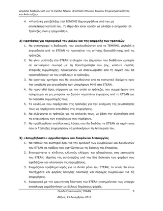 Δημόσια διαβούλευση για το Σχέδιο Νόμου «Σύσταση Εθνικού Ταμείου Επιχειρηματικότητας
και Ανάπτυξης»

   4. «Η ανάγκη μετεξέλιξης τού ΤΕΜΠΜΕ δημιουργήθηκε από την μη
       αποτελεσματικότητά του. Το θέμα δεν είναι λοιπόν να αλλάξει η ονομασία. Οι
       Τράπεζες είναι η τροχοπέδη».


2) Προτάσεις για περιορισμό του ρόλου και της επιρροής των τραπεζών
   1. Να αντιστραφεί η διαδικασία που ακολουθούνταν από το ΤΕΜΠΜΕ. Δηλαδή η
       εγγυοδοσία από το ΕΤΕΑΝ να προηγείται της αίτησης δανειοδότησης από τις
       τράπεζες.
   2. Να γίνει μετάταξη στο ΕΤΕΑΝ στελεχών του Δημοσίου που διαθέτουν εμπειρία
       σε αντικείμενα συναφή με τη δραστηριότητά του (πχ. venture capital,
       εταιρικές συμμετοχές), προκειμένου να απεγκλωβιστεί από τη λογική που θα
       προσπαθήσουν να του επιβάλουν οι τράπεζες.
   3. Να οριστούν κριτήρια που θα ακολουθούνται από τα πιστωτικά ιδρύματα πριν
       την υποβολή για εγγυοδοσία των υποψήφιων ΜΜΕ στο ΕΤΕΑΝ.
   4. Να προστεθεί όρος σύμφωνα με τον οποίο οι τράπεζες που συμμετέχουν στο
       πρόγραμμα να μη μπορούν να ζητούν παραπάνω εγγυήσεις από το ΕΤΕΑΝ για
       το ποσοστό συμμετοχής τους.
   5. Τα κονδύλια που παρέχονται στις τράπεζες για την ενίσχυση της ρευστότητάς
       τους να παρέχονται απευθείας στις επιχειρήσεις.
   6. Να ελέγχονται οι τράπεζες για τις επιλογές τους, με βάση την αξιοποίηση από
       τις επιχειρήσεις των ενισχύσεων που παρέχουν.
   7. Να προβλεφθούν εναλλακτικές λύσεις που θα διαθέτει το ΕΤΕΑΝ σε περίπτωση
       που οι Τράπεζες επιχειρήσουν να μπλοκάρουν τη λειτουργία του.


3) «Ασυμβίβαστο» αρμοδιοτήτων και διαφάνεια λειτουργίας
   1. Να τεθούν πιο αυστηροί όροι για την εμπλοκή των Συμβούλων και Διευθυντών
       του ΕΤΕΑΝ σε πράξεις που σχετίζονται με τις δράσεις της Εταιρείας.
   2. Επισημαίνεται ο κίνδυνος ελλιπούς ελέγχου και αδιαφάνειας στη λειτουργία
       του ΕΤΕΑΝ, εξαιτίας της συνύπαρξης υπό την ίδια διοίκηση των φορέων που
       σχεδιάζουν και υλοποιούν τις παρεμβάσεις.
   3. Εκφράζεται προβληματισμός για το διπλό ρόλο του ΕΤΕΑΝ, το οποίο θα είναι
       ταυτόχρονα και φορέας άσκησης πολιτικής και πάροχος Συμβούλων για τις
       επιχειρήσεις.
   4. Αναφορικά με την ερευνητική διάσταση του ΕΤΕΑΝ επισημαίνεται πως υπάρχει
       επικάλυψη αρμοδιοτήτων με άλλους δημόσιους φορείς.
                             Ομάδα Επικοινωνίας ΥΠΑΑΝ                                  9

                             Αθήνα, 13 Δεκεμβρίου 2010
 