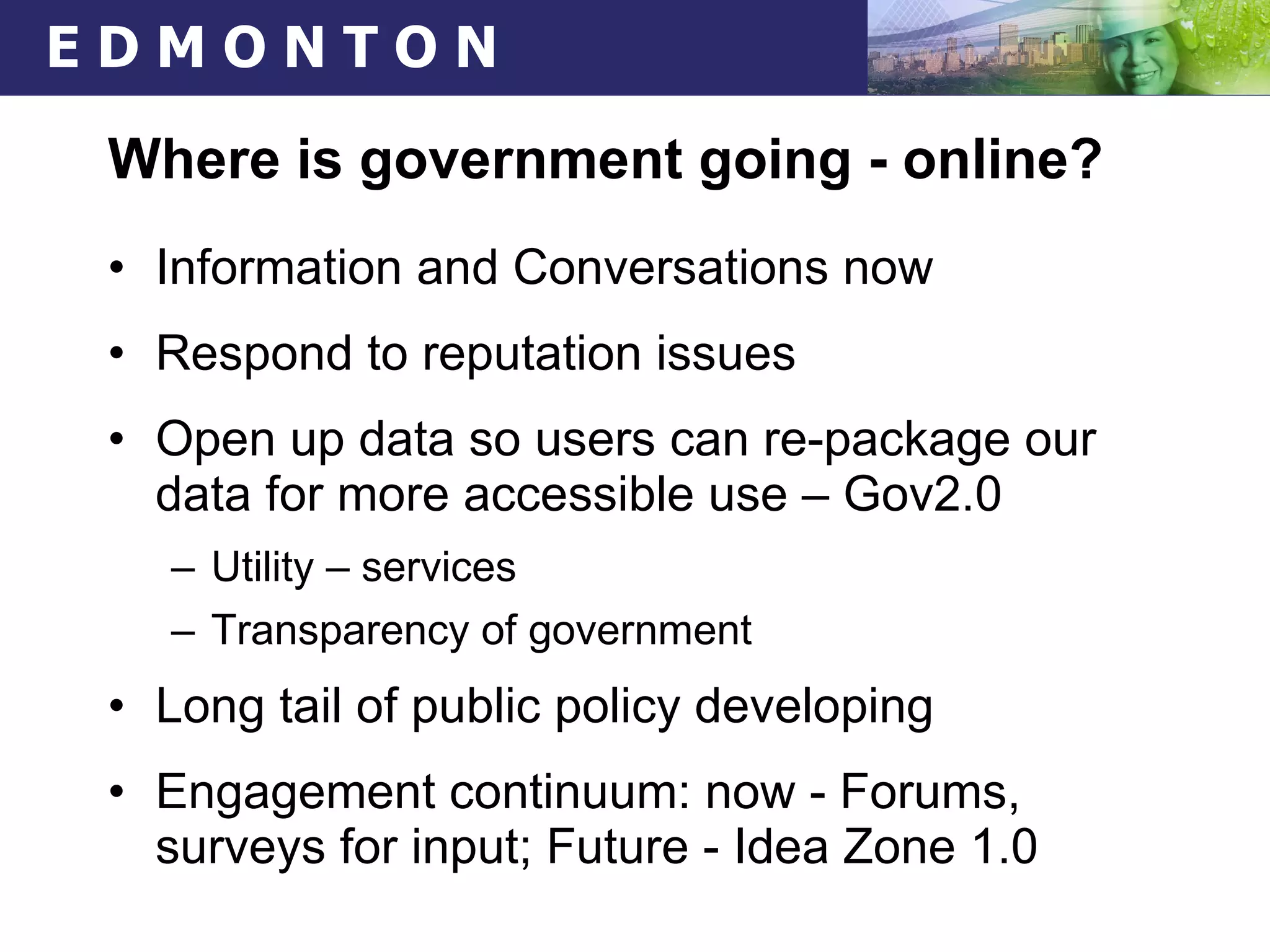 Where is government going - online? Information and Conversations now Respond to reputation issues Open up data so users can re-package our data for more accessible use – Gov2.0 Utility – services Transparency of government Long tail of public policy developing Engagement continuum: now - Forums, surveys for input; Future - Idea Zone 1.0  