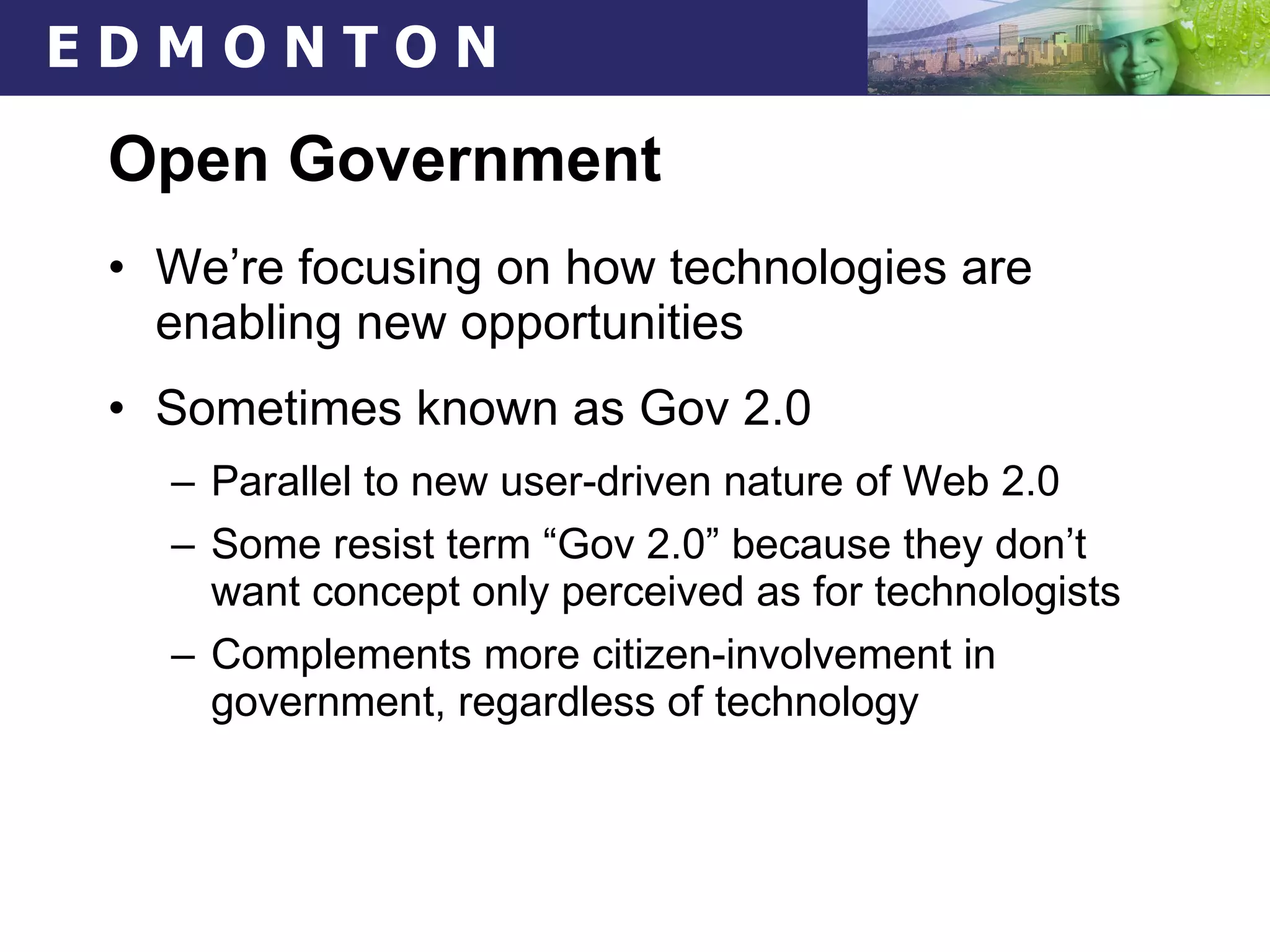 Open Government We’re focusing on how technologies are enabling new opportunities Sometimes known as Gov 2.0 Parallel to new user-driven nature of Web 2.0 Some resist term “Gov 2.0” because they don’t want concept only perceived as for technologists Complements more citizen-involvement in government, regardless of technology 