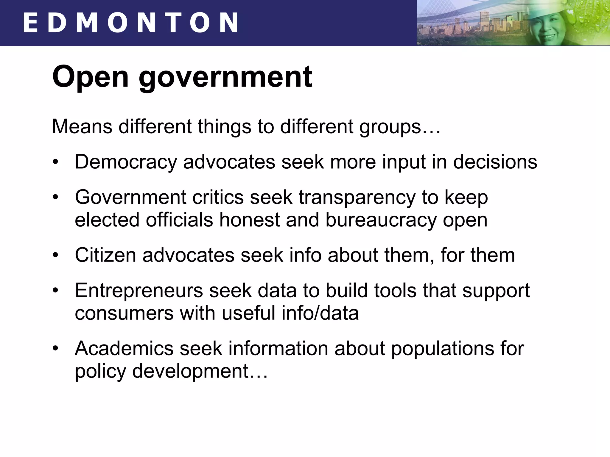Open government Means different things to different groups… Democracy advocates seek more input in decisions Government critics seek transparency to keep elected officials honest and bureaucracy open Citizen advocates seek info about them, for them Entrepreneurs seek data to build tools that support consumers with useful info/data Academics seek information about populations for policy development… 