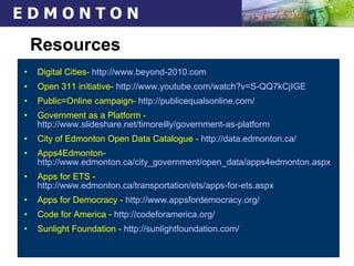 Resources Digital Cities-  http://www.beyond-2010.com   Open 311 initiative-  http://www.youtube.com/watch?v=S-QQ7kCjIGE   Public=Online campaign-  http://publicequalsonline.com/ Government as a Platform -  http://www.slideshare.net/timoreilly/government-as-platform City of Edmonton Open Data Catalogue -  http://data.edmonton.ca/ Apps4Edmonton-  http://www.edmonton.ca/city_government/open_data/apps4edmonton.aspx Apps for ETS -  http://www.edmonton.ca/transportation/ets/apps-for-ets.aspx Apps for Democracy -  http://www.appsfordemocracy.org/ Code for America -  http:// codeforamerica.org / Sunlight Foundation -  http:// sunlightfoundation.com / 