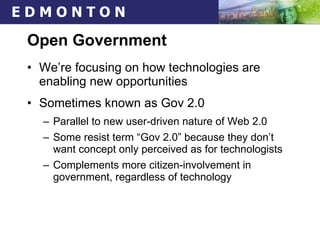Open Government We’re focusing on how technologies are enabling new opportunities Sometimes known as Gov 2.0 Parallel to new user-driven nature of Web 2.0 Some resist term “Gov 2.0” because they don’t want concept only perceived as for technologists Complements more citizen-involvement in government, regardless of technology 
