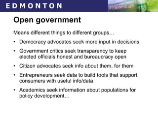 Open government Means different things to different groups… Democracy advocates seek more input in decisions Government critics seek transparency to keep elected officials honest and bureaucracy open Citizen advocates seek info about them, for them Entrepreneurs seek data to build tools that support consumers with useful info/data Academics seek information about populations for policy development… 
