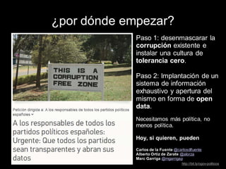¿por dónde empezar?
Paso 1: desenmascarar la
corrupción existente e
instalar una cultura de
tolerancia cero.
Paso 2: Implantación de un
sistema de información
exhaustivo y apertura del
mismo en forma de open
data.
Necesitamos más política, no
menos política.
Hoy, si quieren, pueden
Carlos de la Fuente @carlosdlfuente
Alberto Ortiz de Zarate @alorza
Marc Garriga @mgarrigap
http://bit.ly/ogov-politicos
 