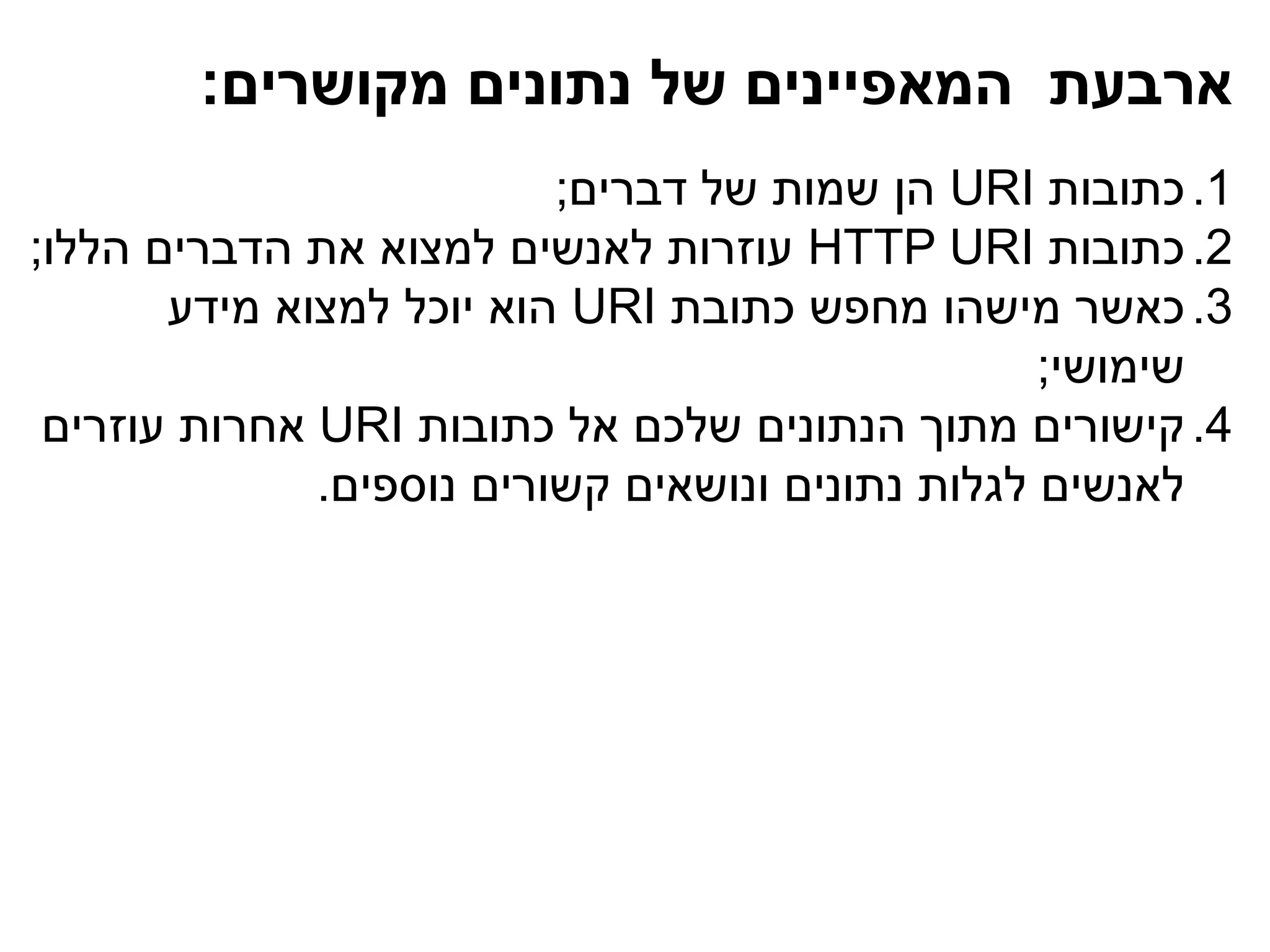 ‫ארבעת המאפיינים של נתונים מקושרים:‬
                          ‫1. כתובות ‪ URI‬הן שמות של דברים;‬
‫2. כתובות ‪ HTTP URI‬עוזרות לאנשים למצוא את הדברים הללו;‬
       ‫3. כאשר מישהו מחפש כתובת ‪ URI‬הוא יוכל למצוא מידע‬
                                                  ‫שימושי;‬
 ‫4. קישורים מתוך הנתונים שלכם אל כתובות ‪ URI‬אחרות עוזרים‬
              ‫לאנשים לגלות נתונים ונושאים קשורים נוספים.‬
 