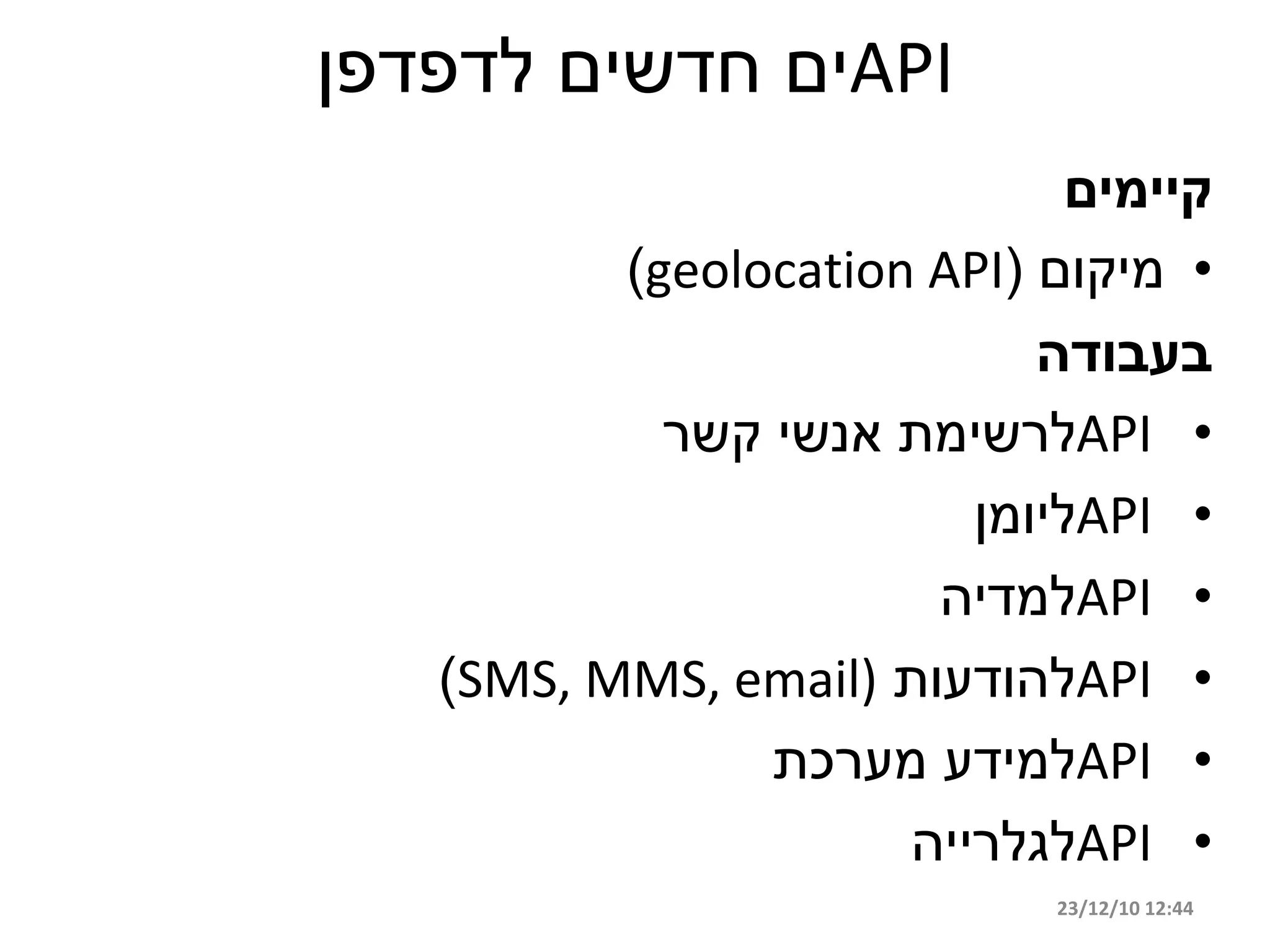‫‪API‬ים חדשים לדפדפן‬
                              ‫קיימים‬
          ‫• מיקום (‪)geolocation API‬‬
                            ‫בעבודה‬
            ‫• ‪API‬לרשימת אנשי קשר‬
                         ‫• ‪API‬ליומן‬
                       ‫• ‪API‬למדיה‬
   ‫• ‪API‬להודעות )‪)SMS, MMS, email‬‬
                ‫• ‪API‬למידע מערכת‬
                      ‫• ‪API‬לגלרייה‬
                             ‫44:21 01/21/32‬
 
