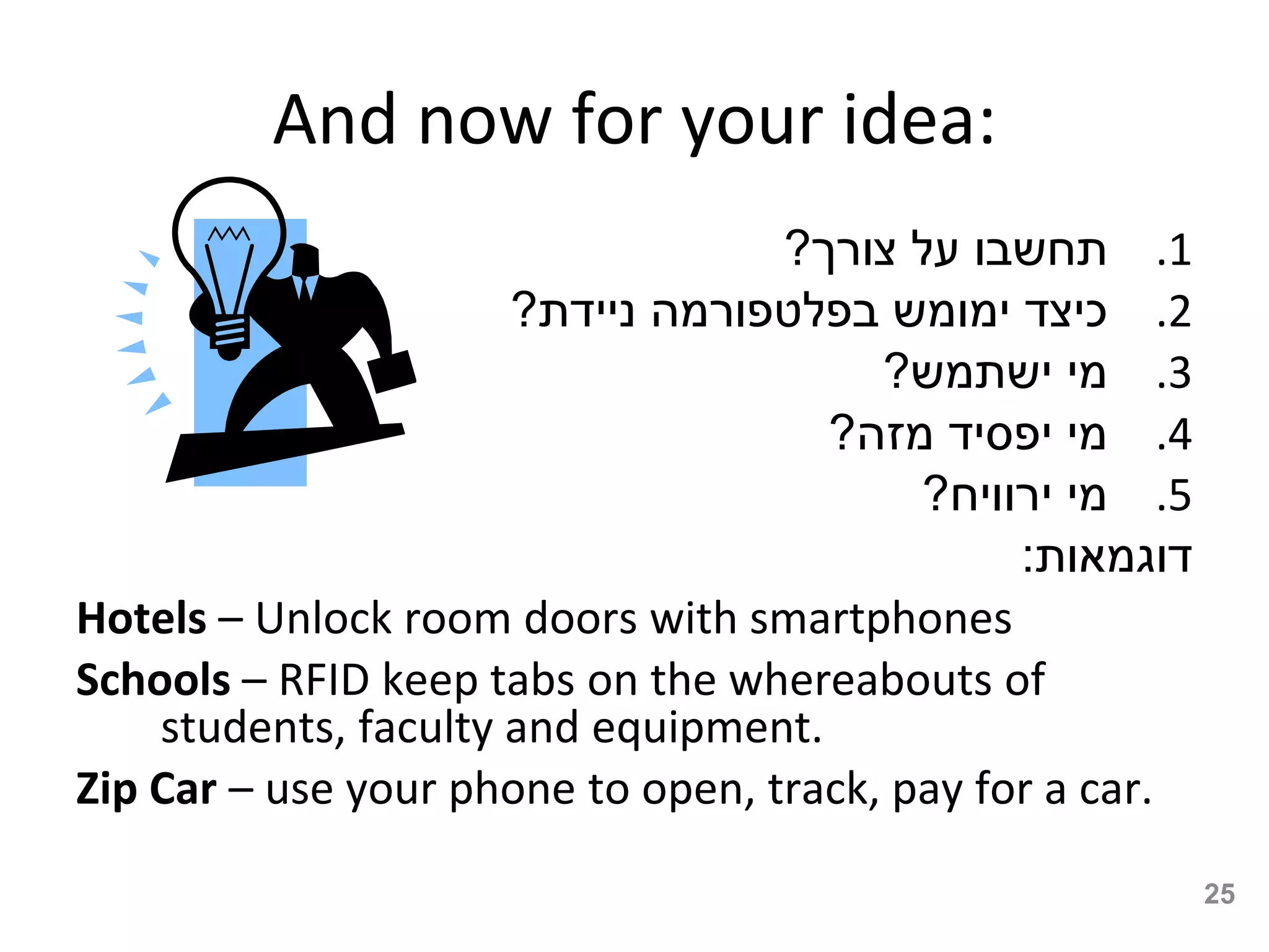 And now for your idea:
                                   ?‫1. תחשבו על צורך‬
                      ?‫2. כיצד ימומש בפלטפורמה ניידת‬
                                        ?‫3. מי ישתמש‬
                                     ?‫4. מי יפסיד מזה‬
                                          ?‫5. מי ירוויח‬
                                               :‫דוגמאות‬
Hotels – Unlock room doors with smartphones
Schools – RFID keep tabs on the whereabouts of
    students, faculty and equipment.
Zip Car – use your phone to open, track, pay for a car.

                                                          25
 