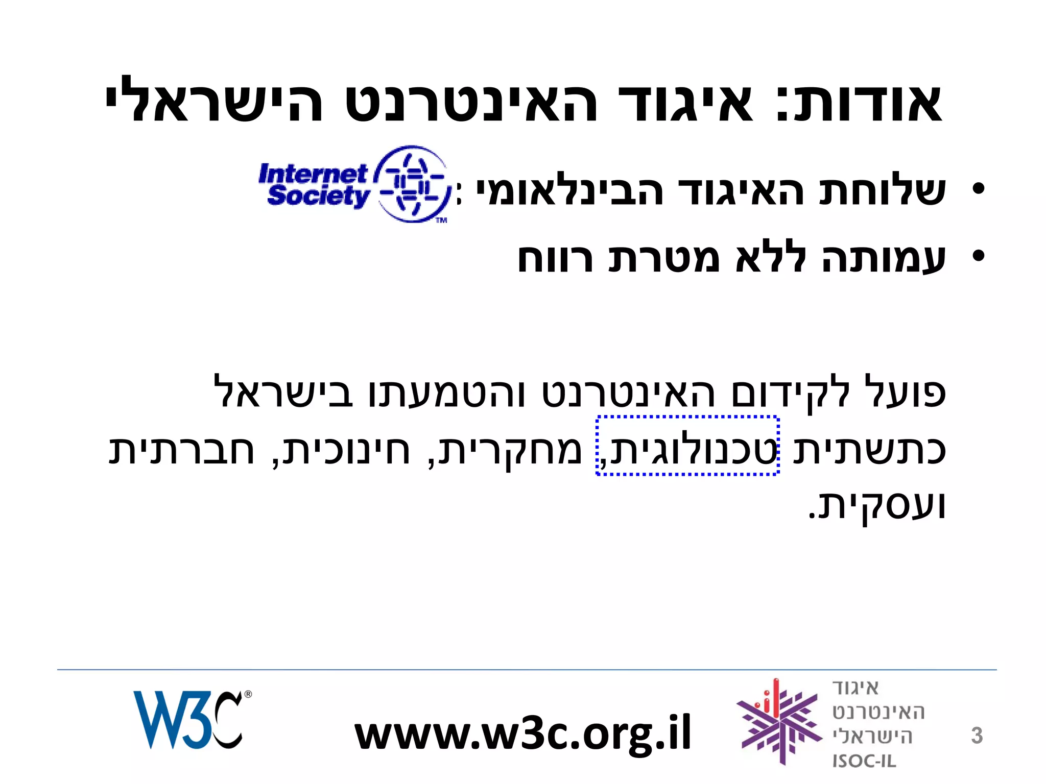 ‫אודות: איגוד האינטרנט הישראלי‬
                 ‫• שלוחת האיגוד הבינלאומי :‬
                     ‫• עמותה ללא מטרת רווח‬

    ‫פועל לקידום האינטרנט והטמעתו בישראל‬
‫כתשתית טכנולוגית, מחקרית, חינוכית, חברתית‬
                                   ‫ועסקית.‬



            ‫‪www.w3c.org.il‬‬                   ‫3‬
 