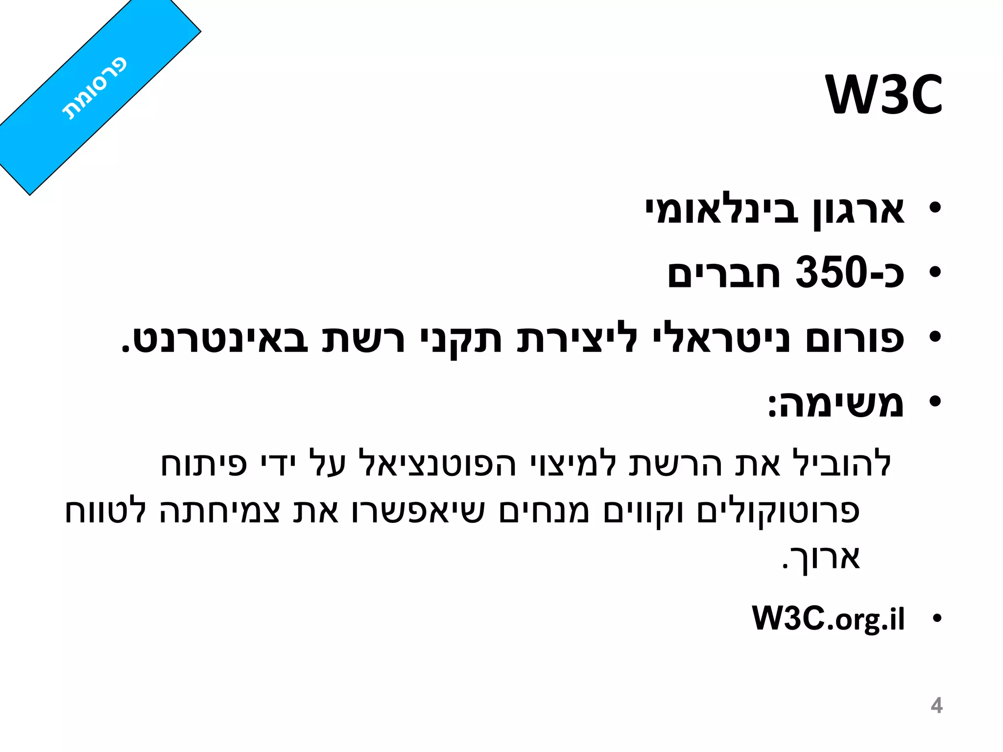 ‫‪W3C‬‬
                            ‫ארגון בינלאומי‬           ‫•‬
                              ‫כ-053 חברים‬            ‫•‬
   ‫פורום ניטראלי ליצירת תקני רשת באינטרנט.‬           ‫•‬
                                  ‫משימה:‬             ‫•‬
      ‫להוביל את הרשת למיצוי הפוטנציאל על ידי פיתוח‬
‫פרוטוקולים וקווים מנחים שיאפשרו את צמיחתה לטווח‬
                                           ‫ארוך.‬
                                         ‫• ‪W3C.org.il‬‬

                                                     ‫4‬
 