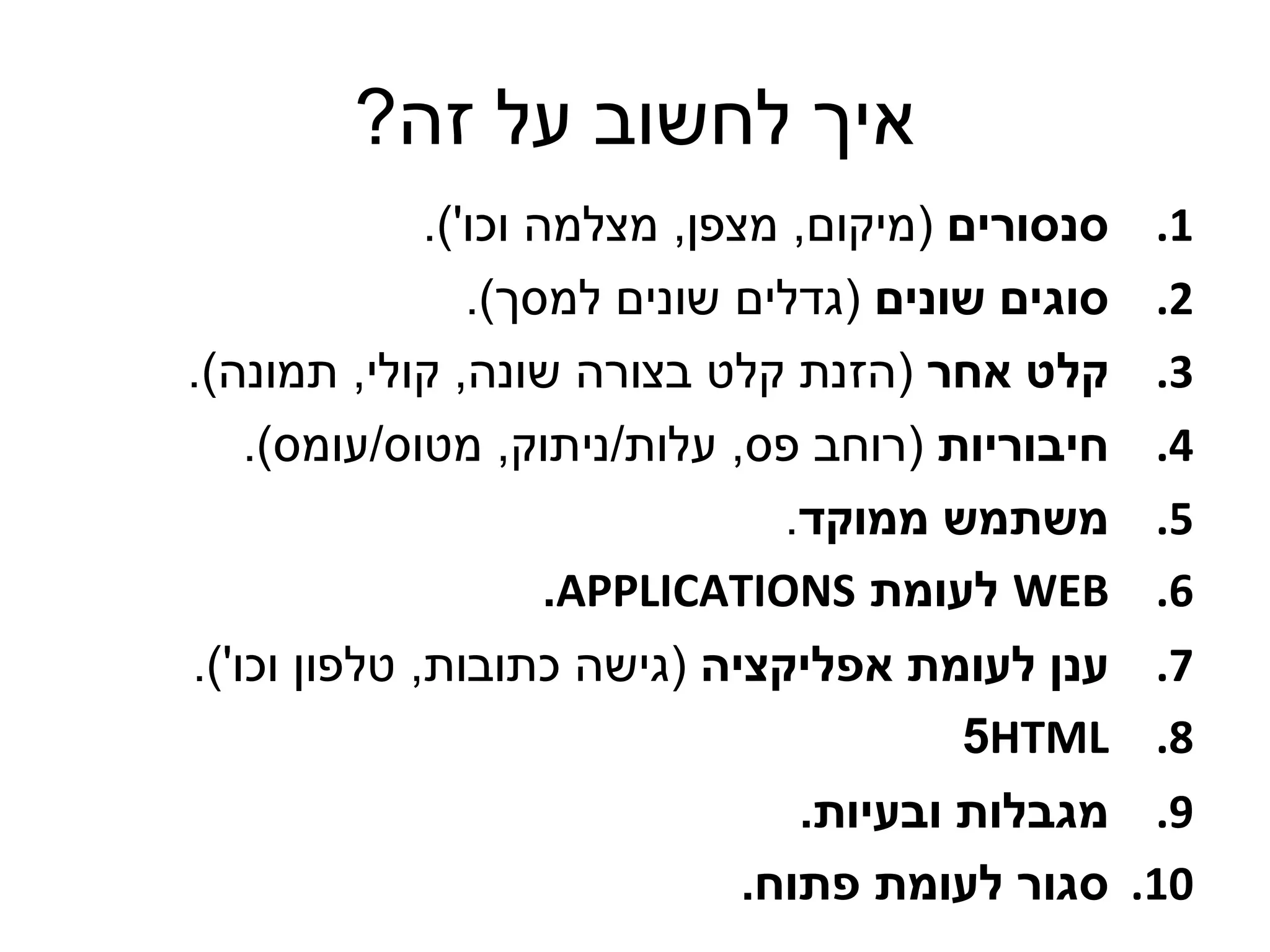 ‫איך לחשוב על זה?‬
            ‫סנסורים (מיקום, מצפן, מצלמה וכו').‬   ‫1.‬
               ‫סוגים שונים (גדלים שונים למסך).‬   ‫2.‬
‫קלט אחר (הזנת קלט בצורה שונה, קולי, תמונה).‬      ‫3.‬
   ‫חיבוריות (רוחב פס, עלות/ניתוק, מטוס/עומס).‬    ‫4.‬
                               ‫משתמש ממוקד.‬      ‫5.‬
                    ‫‪ WEB‬לעומת ‪.APPLICATIONS‬‬      ‫6.‬
‫7. ענן לעומת אפליקציה (גישה כתובות, טלפון וכו').‬
                                      ‫8. ‪5HTML‬‬
                              ‫9. מגבלות ובעיות.‬
                           ‫01. סגור לעומת פתוח.‬
 