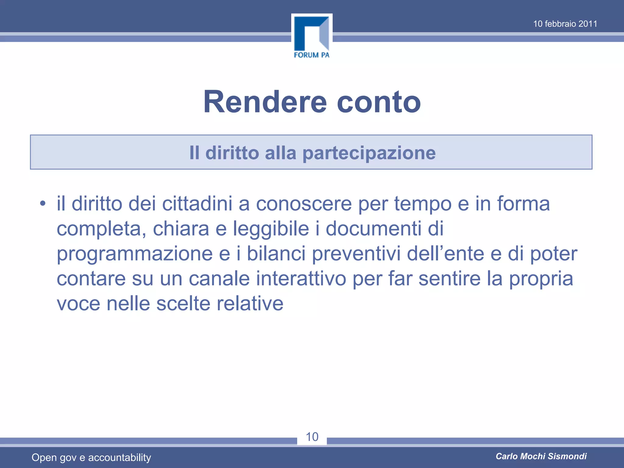 10 febbraio 2011




                             Rendere conto
                            Il diritto alla partecipazione

 • il diritto dei cittadini a conoscere per tempo e in forma
   completa, chiara e leggibile i documenti di
   programmazione e i bilanci preventivi dell’ente e di poter
   contare su un canale interattivo per far sentire la propria
   voce nelle scelte relative




                                          10
Open gov e accountability                                    Carlo Mochi Sismondi
 