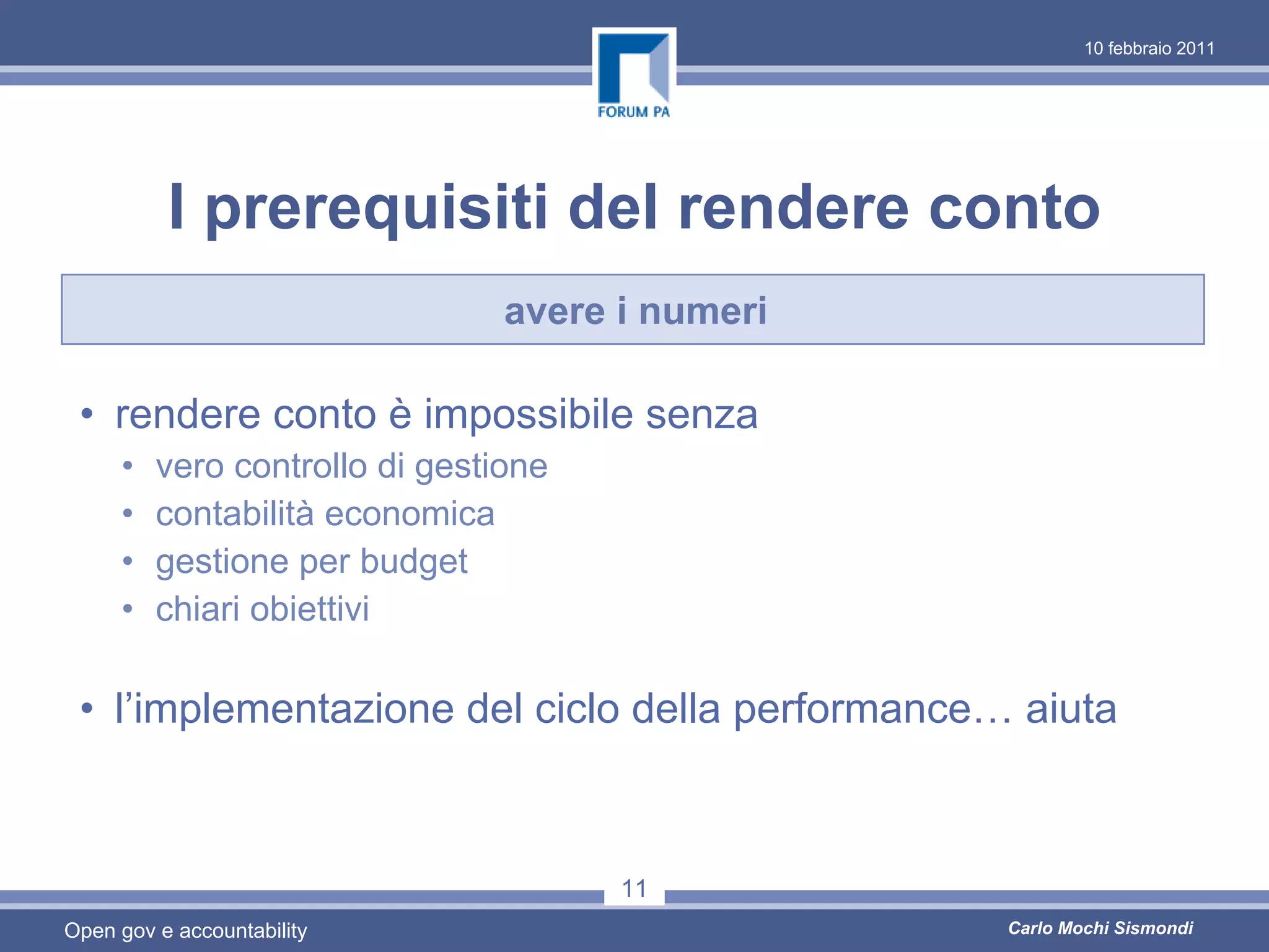 10 febbraio 2011




          I prerequisiti del rendere conto
                                avere i numeri

 • rendere conto è impossibile senza
     •   vero controllo di gestione
     •   contabilità economica
     •   gestione per budget
     •   chiari obiettivi

 • l’implementazione del ciclo della performance… aiuta



                                      11
Open gov e accountability                        Carlo Mochi Sismondi
 