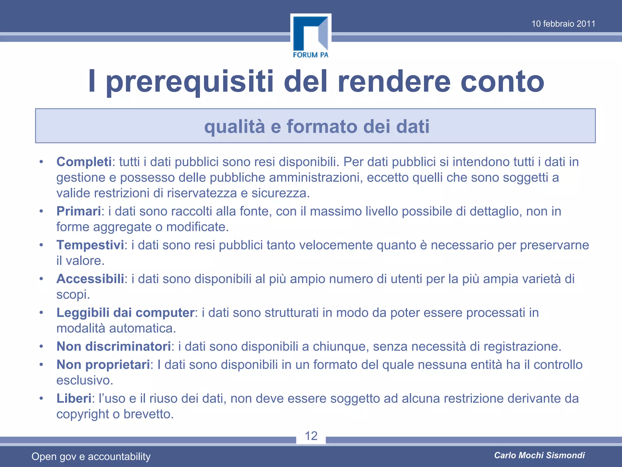 10 febbraio 2011




           I prerequisiti del rendere conto
                               qualità e formato dei dati
 • Completi: tutti i dati pubblici sono resi disponibili. Per dati pubblici si intendono tutti i dati in
   gestione e possesso delle pubbliche amministrazioni, eccetto quelli che sono soggetti a
   valide restrizioni di riservatezza e sicurezza.
 • Primari: i dati sono raccolti alla fonte, con il massimo livello possibile di dettaglio, non in
   forme aggregate o modificate.
 • Tempestivi: i dati sono resi pubblici tanto velocemente quanto è necessario per preservarne
   il valore.
 • Accessibili: i dati sono disponibili al più ampio numero di utenti per la più ampia varietà di
   scopi.
 • Leggibili dai computer: i dati sono strutturati in modo da poter essere processati in
   modalità automatica.
 • Non discriminatori: i dati sono disponibili a chiunque, senza necessità di registrazione.
 • Non proprietari: I dati sono disponibili in un formato del quale nessuna entità ha il controllo
   esclusivo.
 • Liberi: l’uso e il riuso dei dati, non deve essere soggetto ad alcuna restrizione derivante da
   copyright o brevetto.
                                                  12
Open gov e accountability                                                             Carlo Mochi Sismondi
 